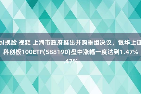 ai换脸 视频 上海市政府推出并购重组决议，银华上证科创板100ETF(588190)盘中涨幅一度达到1.47%