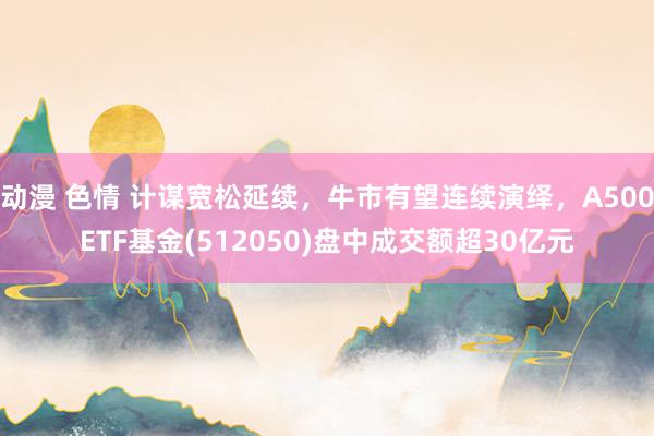 动漫 色情 计谋宽松延续，牛市有望连续演绎，A500ETF基金(512050)盘中成交额超30亿元