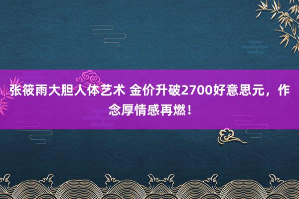 张筱雨大胆人体艺术 金价升破2700好意思元，作念厚情感再燃！