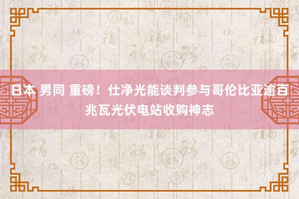 日本 男同 重磅！仕净光能谈判参与哥伦比亚逾百兆瓦光伏电站收购神志