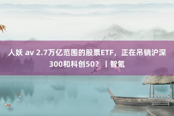 人妖 av 2.7万亿范围的股票ETF，正在吊销沪深300和科创50？丨智氪