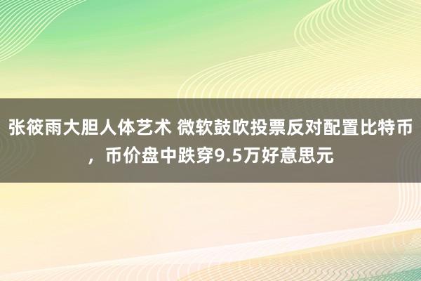 张筱雨大胆人体艺术 微软鼓吹投票反对配置比特币，币价盘中跌穿9.5万好意思元