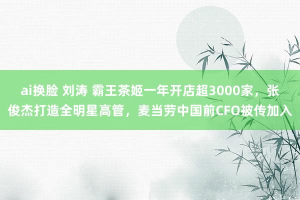 ai换脸 刘涛 霸王茶姬一年开店超3000家，张俊杰打造全明星高管，麦当劳中国前CFO被传加入