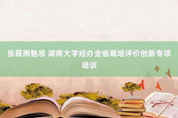 张筱雨魅惑 湖南大学经办全省栽培评价创新专项培训