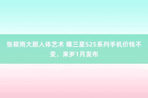 张筱雨大胆人体艺术 曝三星S25系列手机价钱不变，来岁1月发布