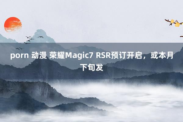 porn 动漫 荣耀Magic7 RSR预订开启，或本月下旬发