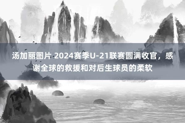 汤加丽图片 2024赛季U-21联赛圆满收官，感谢全球的救援和对后生球员的柔软