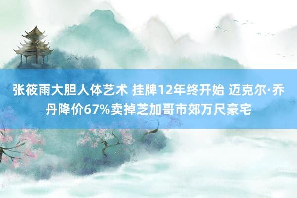 张筱雨大胆人体艺术 挂牌12年终开始 迈克尔·乔丹降价67%卖掉芝加哥市郊万尺豪宅