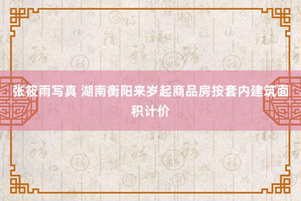 张筱雨写真 湖南衡阳来岁起商品房按套内建筑面积计价