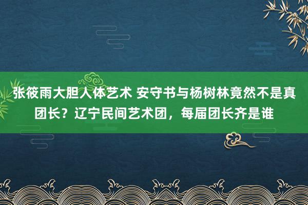 张筱雨大胆人体艺术 安守书与杨树林竟然不是真团长？辽宁民间艺术团，每届团长齐是谁