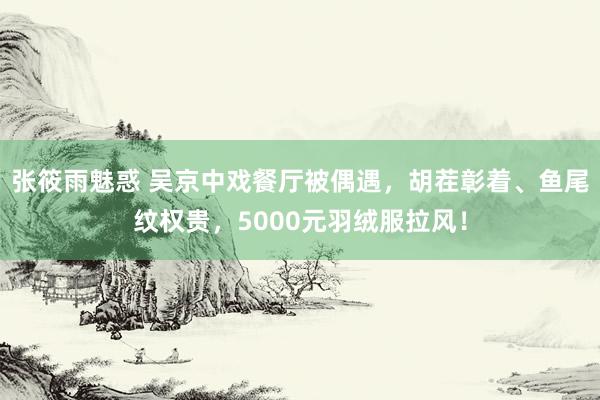 张筱雨魅惑 吴京中戏餐厅被偶遇，胡茬彰着、鱼尾纹权贵，5000元羽绒服拉风！