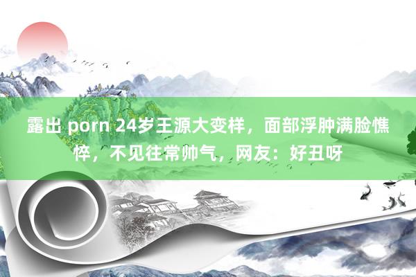 露出 porn 24岁王源大变样，面部浮肿满脸憔悴，不见往常帅气，网友：好丑呀