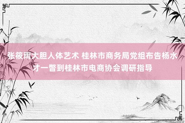 张筱雨大胆人体艺术 桂林市商务局党组布告杨水才一瞥到桂林市电商协会调研指导