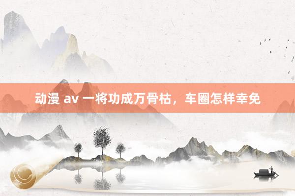 动漫 av 一将功成万骨枯，车圈怎样幸免