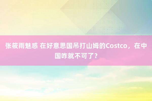 张筱雨魅惑 在好意思国吊打山姆的Costco，在中国咋就不可了？