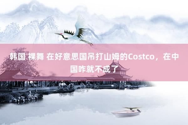 韩国 裸舞 在好意思国吊打山姆的Costco，在中国咋就不成了