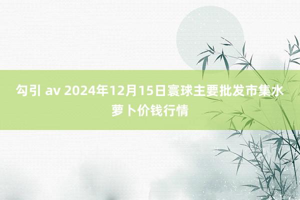 勾引 av 2024年12月15日寰球主要批发市集水萝卜价钱行情