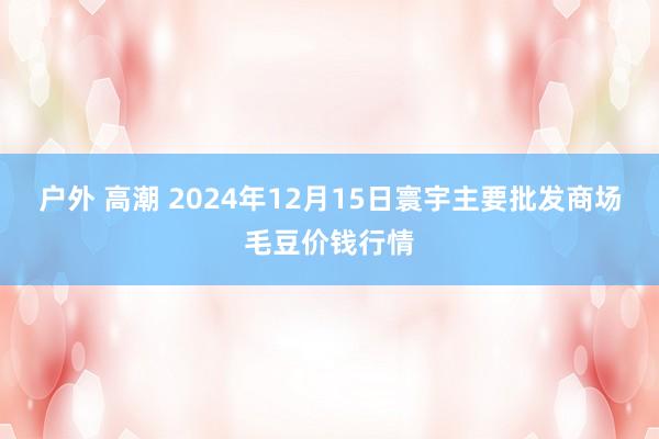 户外 高潮 2024年12月15日寰宇主要批发商场毛豆价钱行情