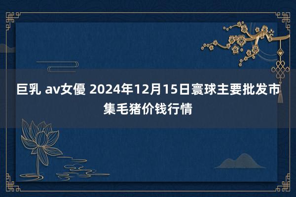 巨乳 av女優 2024年12月15日寰球主要批发市集毛猪价钱行情