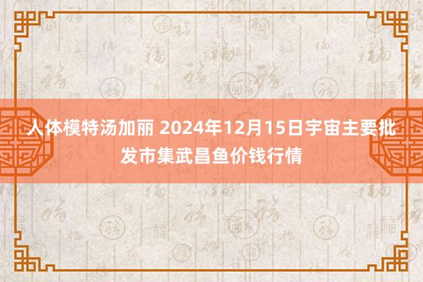 人体模特汤加丽 2024年12月15日宇宙主要批发市集武昌鱼价钱行情