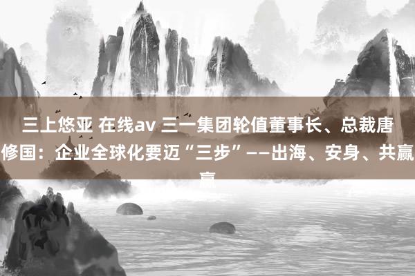 三上悠亚 在线av 三一集团轮值董事长、总裁唐修国：企业全球化要迈“三步”——出海、安身、共赢