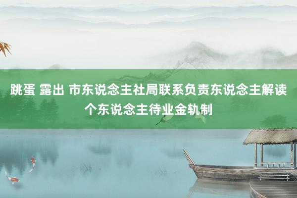 跳蛋 露出 市东说念主社局联系负责东说念主解读个东说念主待业金轨制