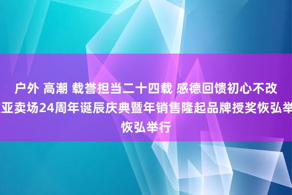 户外 高潮 载誉担当二十四载 感德回馈初心不改 欧亚卖场24周年诞辰庆典暨年销售隆起品牌授奖恢弘举行