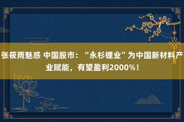 张筱雨魅惑 中国股市：“永杉锂业”为中国新材料产业赋能，有望盈利2000%！