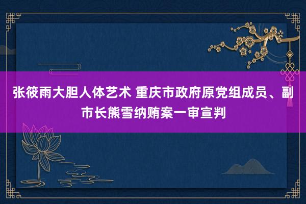 张筱雨大胆人体艺术 重庆市政府原党组成员、副市长熊雪纳贿案一审宣判