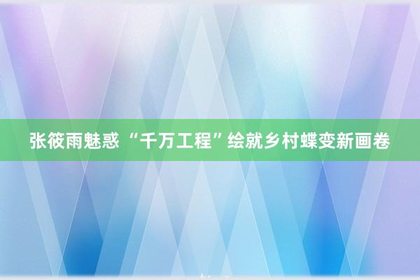 张筱雨魅惑 “千万工程”绘就乡村蝶变新画卷