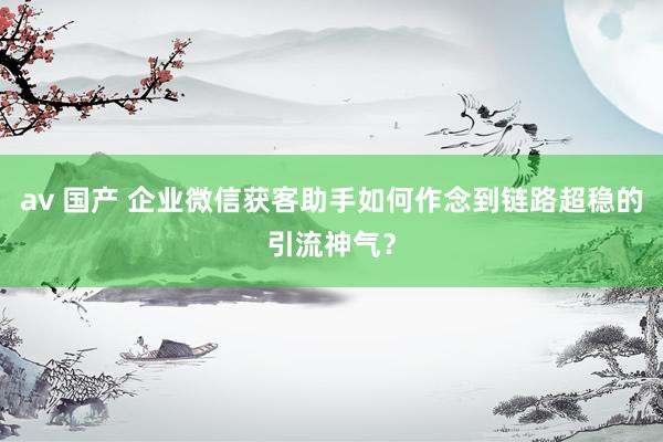 av 国产 企业微信获客助手如何作念到链路超稳的引流神气？