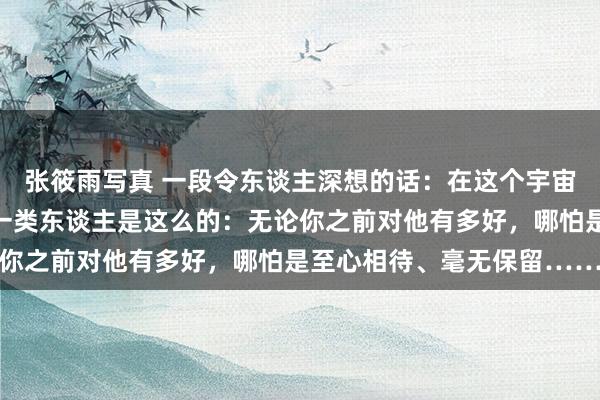 张筱雨写真 一段令东谈主深想的话：在这个宇宙上，最令东谈主心寒的一类东谈主是这么的：无论你之前对他有多好，哪怕是至心相待、毫无保留……