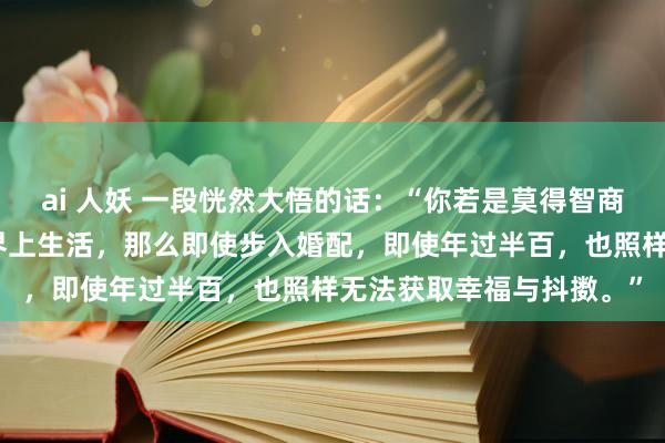 ai 人妖 一段恍然大悟的话：“你若是莫得智商一个东说念主在这个世界上生活，那么即使步入婚配，即使年过半百，也照样无法获取幸福与抖擞。”