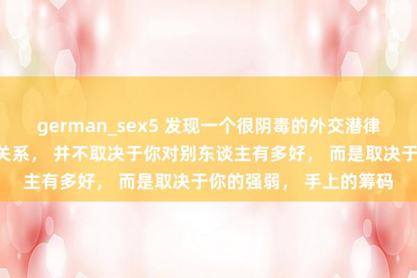 german_sex5 发现一个很阴毒的外交潜律例：你和任何东谈主的关系， 并不取决于你对别东谈主有多好， 而是取决于你的强弱， 手上的筹码