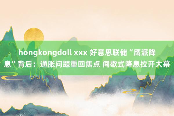 hongkongdoll xxx 好意思联储“鹰派降息”背后：通胀问题重回焦点 间歇式降息拉开大幕