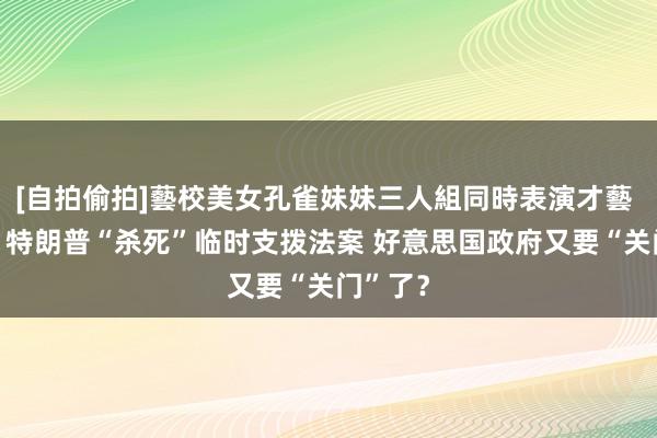 [自拍偷拍]藝校美女孔雀妹妹三人組同時表演才藝 大限前 特朗普“杀死”临时支拨法案 好意思国政府又要“关门”了？