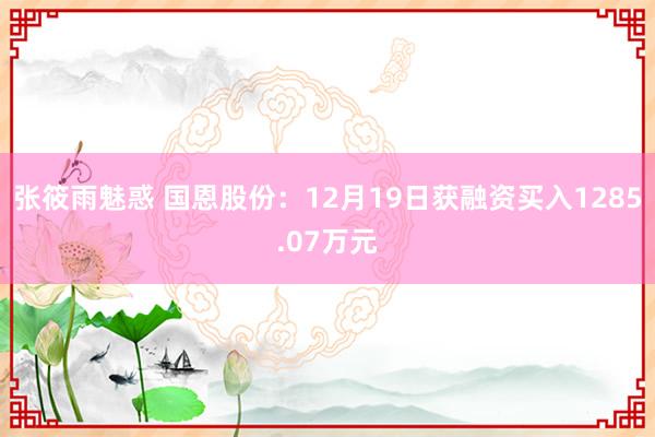 张筱雨魅惑 国恩股份：12月19日获融资买入1285.07万元