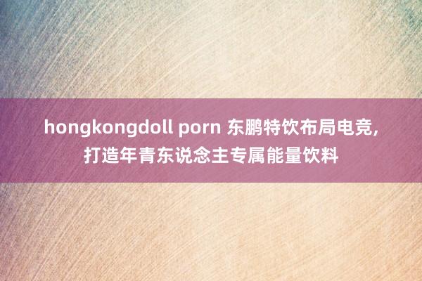 hongkongdoll porn 东鹏特饮布局电竞，打造年青东说念主专属能量饮料