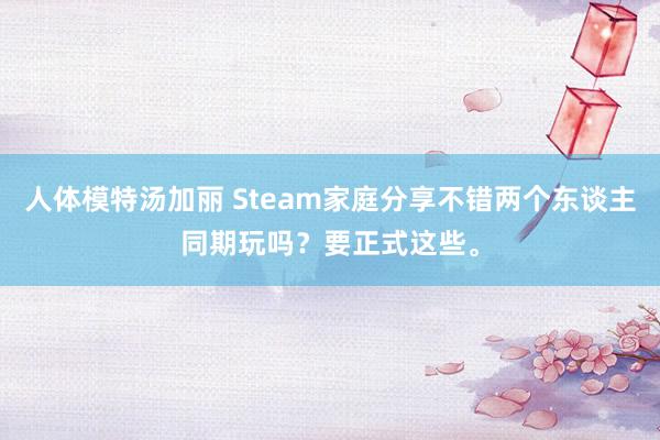 人体模特汤加丽 Steam家庭分享不错两个东谈主同期玩吗？要正式这些。