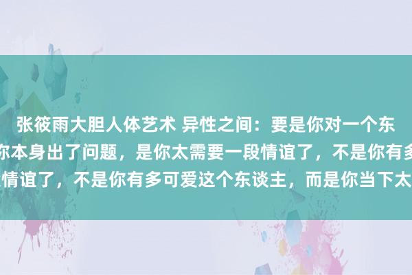 张筱雨大胆人体艺术 异性之间：要是你对一个东谈主太过上面，其实是你本身出了问题，是你太需要一段情谊了，不是你有多可爱这个东谈主，而是你当下太孤单了