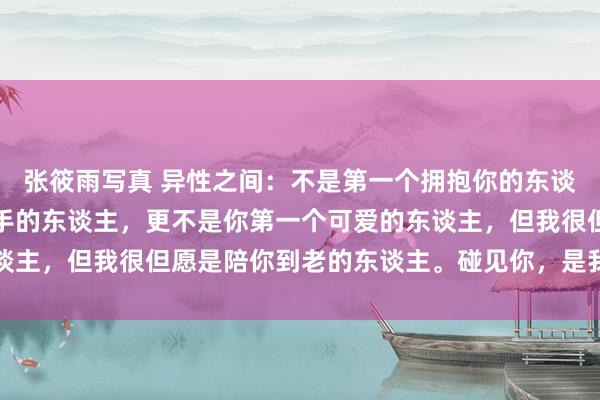 张筱雨写真 异性之间：不是第一个拥抱你的东谈主，也不是第一个牵你手的东谈主，更不是你第一个可爱的东谈主，但我很但愿是陪你到老的东谈主。碰见你，是我一生的庆幸