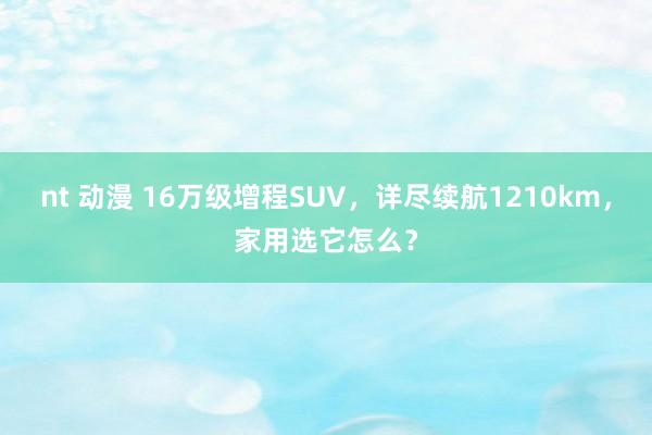 nt 动漫 16万级增程SUV，详尽续航1210km，家用选它怎么？