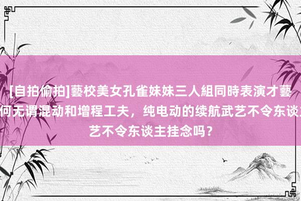 [自拍偷拍]藝校美女孔雀妹妹三人組同時表演才藝 两厢车为何无谓混动和增程工夫，纯电动的续航武艺不令东谈主挂念吗？