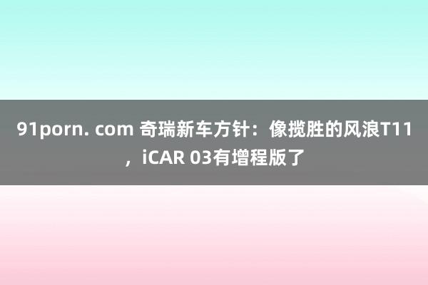 91porn. com 奇瑞新车方针：像揽胜的风浪T11，iCAR 03有增程版了