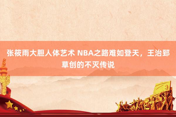 张筱雨大胆人体艺术 NBA之路难如登天，王治郅草创的不灭传说