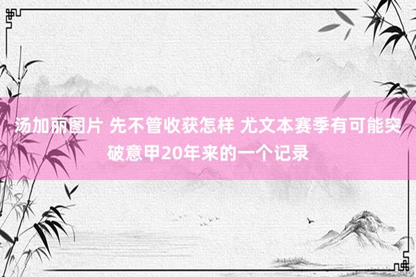 汤加丽图片 先不管收获怎样 尤文本赛季有可能突破意甲20年来的一个记录