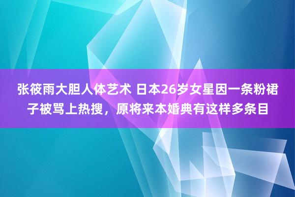 张筱雨大胆人体艺术 日本26岁女星因一条粉裙子被骂上热搜，原将来本婚典有这样多条目