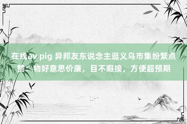 在线av pig 异邦友东说念主逛义乌市集纷繁点赞：物好意思价廉，目不暇接，方便超预期