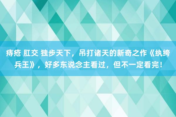 痔疮 肛交 独步天下，吊打诸天的新奇之作《纨绔兵王》，好多东说念主看过，但不一定看完！