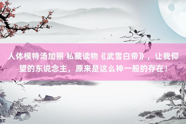 人体模特汤加丽 私藏读物《武雪白帝》，让我仰望的东说念主，原来是这么神一般的存在！